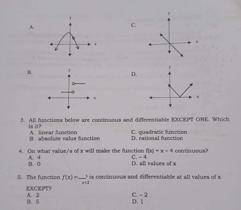 C.
A.
В.
D.
7.
3. All functions below are continuous and differentiable EXCEPT ONE. Which
is it?
C. quadratic function
D. rational function
A. linear function
B. absolute value function
4. On what value/s of x will make the function f(x) = x- 4 continuous?
A. 4
В. О
С.- 4
D. all values of x
5. The function f(x) =5 is continuous and differentiable at all values of x
x+2
EXCEPT?
А. 2
В. 5
С.- 2
D. 1
