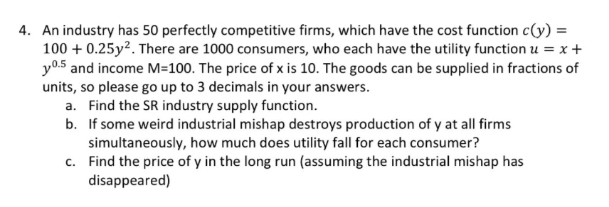 4. An industry has 50 perfectly competitive firms, which have the cost function c(y) =
100 + 0.25y². There are 1000 consumers, who each have the utility function u = x +
y0.5 and income M=100. The price of x is 10. The goods can be supplied in fractions of
units, so please go up to 3 decimals in your answers.
a. Find the SR industry supply function.
b. If some weird industrial mishap destroys production of y at all firms
simultaneously, how much does utility fall for each consumer?
c. Find the price of y in the long run (assuming the industrial mishap has
disappeared)
