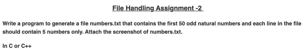 File Handling Assignment -2
Write a program to generate a file numbers.txt that contains the first 50 odd natural numbers and each line in the file
should contain 5 numbers only. Attach the screenshot of numbers.txt.
In C or C++
