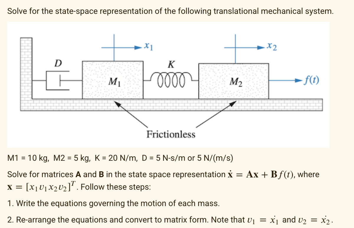 Solve for the state-space representation of the following translational mechanical system.
.x1
K
kaa
M₁ 0000 M₂
D
Frictionless
.x2
- f(t)
M1 = 10 kg, M2 = 5 kg, K = 20 N/m, D = 5 N-s/m or 5 N/(m/s)
Solve for matrices A and B in the state space representation x = Ax + Bf(t), where
X = [X₁ U₁X2 U₂]. Follow these steps:
1. Write the equations governing the motion of each mass.
2. Re-arrange the equations and convert to matrix form. Note that V₁ = x₁ and U₂ = x₂.