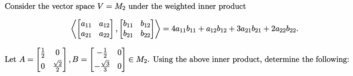 Consider the vector space V
=
Let A =
1
0
[]
2
0 2
(
B
a11
a21
=
a12
a22
1
2
3
M2 under the weighted inner product
9
1)
[b11 b12
b21 622
=
4a11b11 + a12b12 + 3a21b21 + 2a22b22.
%]
€ M₂. Using the above inner product, determine the following: