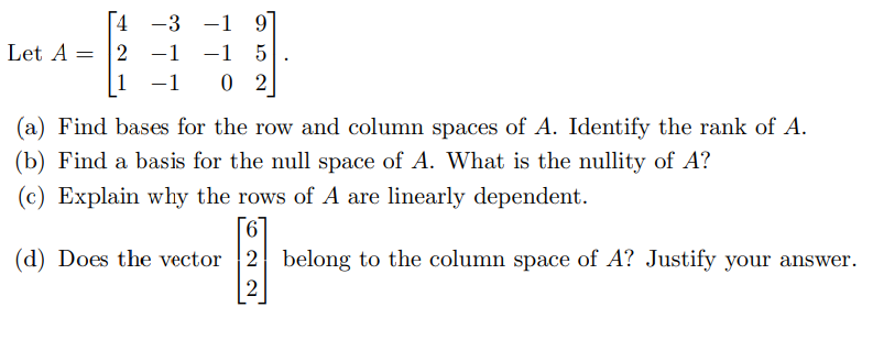 4
Let A = 2
-3
−1
1 -1
−1 9
1
02
(a) Find bases for the row and column spaces of A. Identify the rank of A.
(b) Find a basis for the null space of A. What is the nullity of A?
(c) Explain why the rows of A are linearly dependent.
(d) Does the vector 2 belong to the column space of A? Justify your answer.