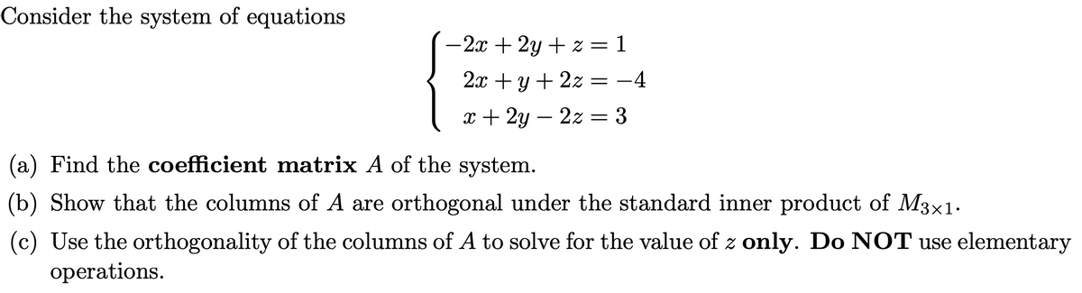 Consider the system of equations
-2x +2y + z =
2x + y + 2z = -4
x + 2y = 2z = 3
= 1
Find the coefficient matrix A of the system.
(b) Show that the columns of A are orthogonal under the standard inner product of M3x1.
(c) Use the orthogonality of the columns of A to solve for the value of z only. Do NOT use elementary
operations.