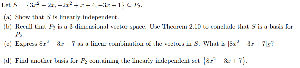 Let S = {3x² - 2x, −2x² + x +4, −3x +1} C P₂.
(a) Show that S is linearly independent.
(b) Recall that P2 is a 3-dimensional vector space. Use Theorem 2.10 to conclude that S is a basis for
P₂.
(c) Express 8x² – 3x + 7 as a linear combination of the vectors in S. What is [8x² − 3x + 7]s?
-
(d) Find another basis for P₂ containing the linearly independent set {8x² − 3x +7}.