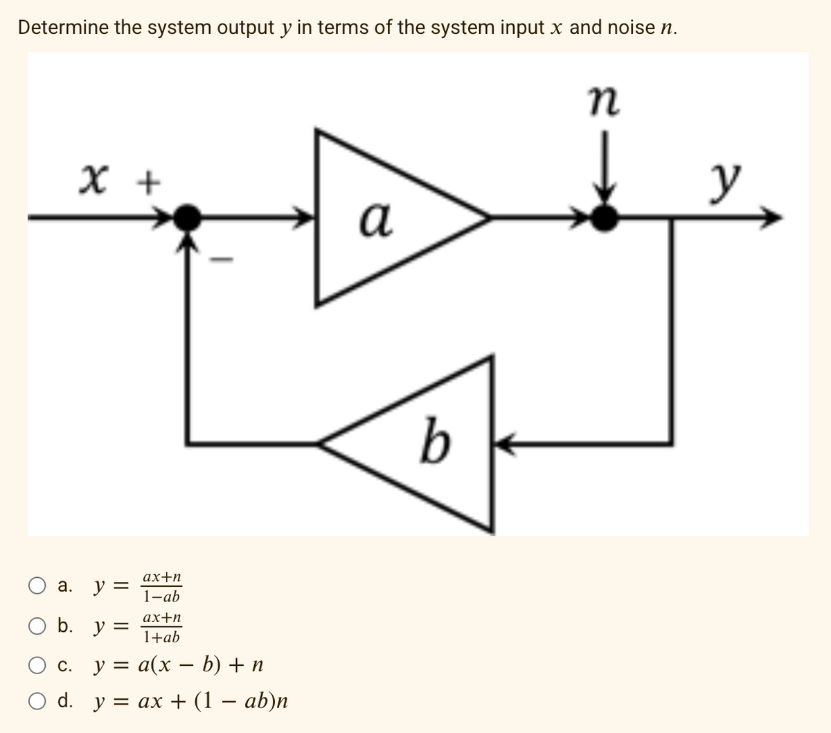 Determine the system output y in terms of the system input x and noise n.
O a.
x +
b.
y =
ax+n
1+ab
c. y =
a(x - b) + n
d. y = ax + (1 − ab)n
ax+n
1-ab
y =
a
b
n
y