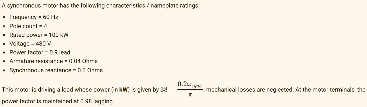 A synchronous motor has the following characteristics / nameplate ratings:
Frequency = 60 Hz
●
• Pole count = 4
• Rated power = 100 kW
• Voltage = 480 V
• Power factor = 0.9 lead
• Armature resistance = 0.04 Ohms
Synchronous reactance = 0.3 Ohms
●
This motor is driving a load whose power (in kW) is given by 38 +
power factor is maintained at 0.98 lagging.
0.2w sync
ㅠ
-; mechanical losses are neglected. At the motor terminals, the