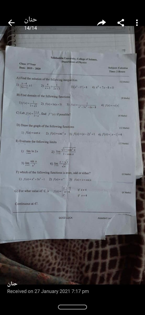 f ülia
14/14
حنان
Salahaddin University, College of Selence,
Department of Physics
Class: 1" Year
Date: 2019 - 2020
Subject: Caleulus
Time: 2 Hours
A) Find the solution of the following inequalities
(12 Marks)
2) 음
1) 21
x-4
4
5x+1
|3)|-1기-8 4) x+7x-8<0
x+5 2x+3
B) Find domain of the following functions
(8 Marks)
1)f(x) =
1+ Vx
3) r)--3x -6x-8
2) f(x) = In(x+ 3)
-3x -6x -8
4) S(2)=-|x|
C) Let f(2) -, find f"(x) if possible?
(4 Marks)
D) Draw the graph of the following functions
(12 Marks)
1) f(x) = cotx
2) f(x) = csc"x 3) f(x)=(x-2)'+1 4) f(x)=|x-1|+4
E) Evaluate the following limits
(12 Marka)
V1- cos'x
1) lim In 2x
2) lim-
40
1- cos x
sin x
3) lim
4) lim - V
F) which of the following functions is even, odd or either?
(6 Marks)
1) f(x) - x* + 3x' -1 2) f(x) - x 3) f(x)-x+ cos x
(* -16
f(x) =x-4
If x+4
G) For what value of C is
(6 Marks)
if x= 4
Continuous at 42.
GOOD LUCK
Assistant Ler
حنان
Received on 27 January 2021 7:17 pm
