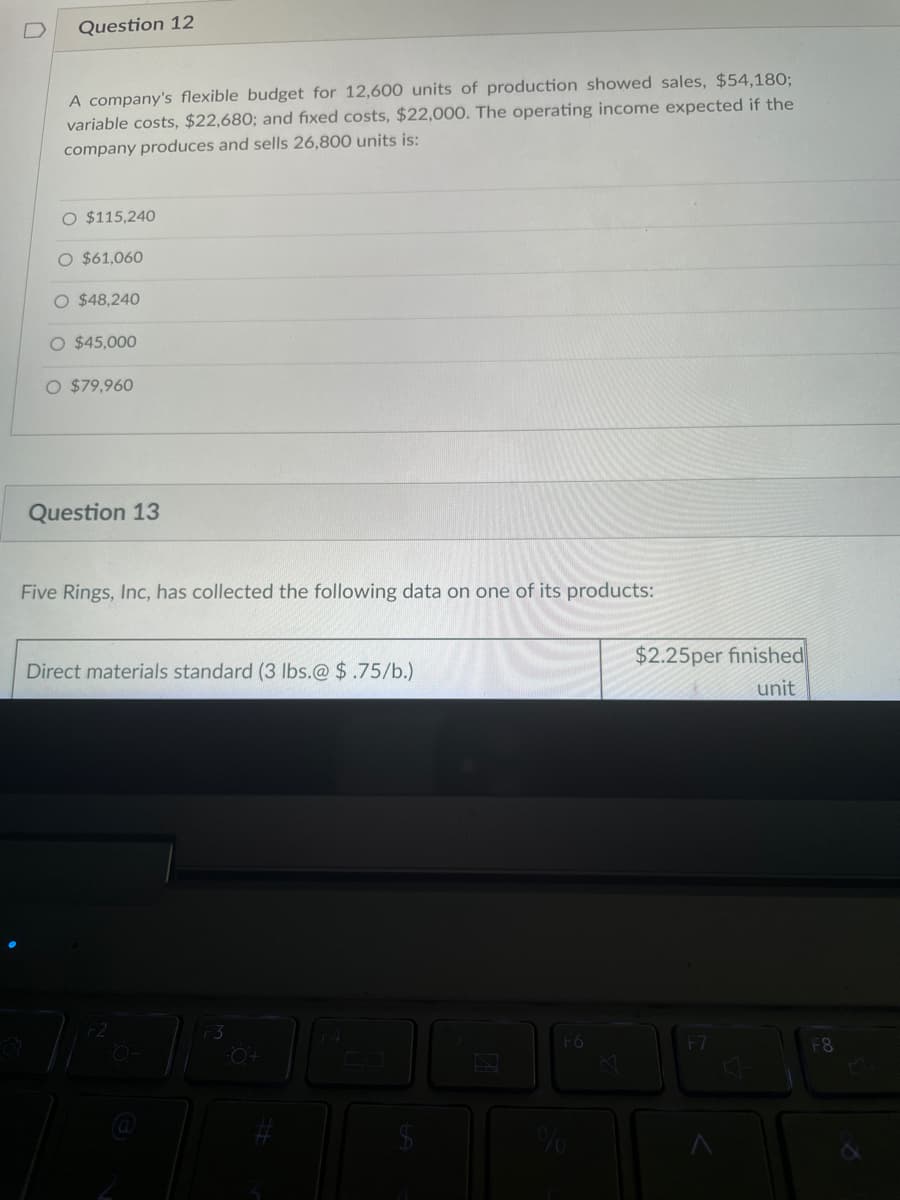 Question 12
A company's flexible budget for 12,600 units of production showed sales, $54,180;
variable costs, $22,680; and fixed costs, $22,000. The operating income expected if the
company produces and sells 26,800 units is:
O $115,240
O $61,060
O $48,240
O $45,000
O $79,960
Question 13
Five Rings, Inc, has collected the following data on one of its products:
Direct materials standard (3 lbs.@ $.75/b.)
F2
O+
SA
F6
%
D
$2.25per finished
unit
F7
F8
s