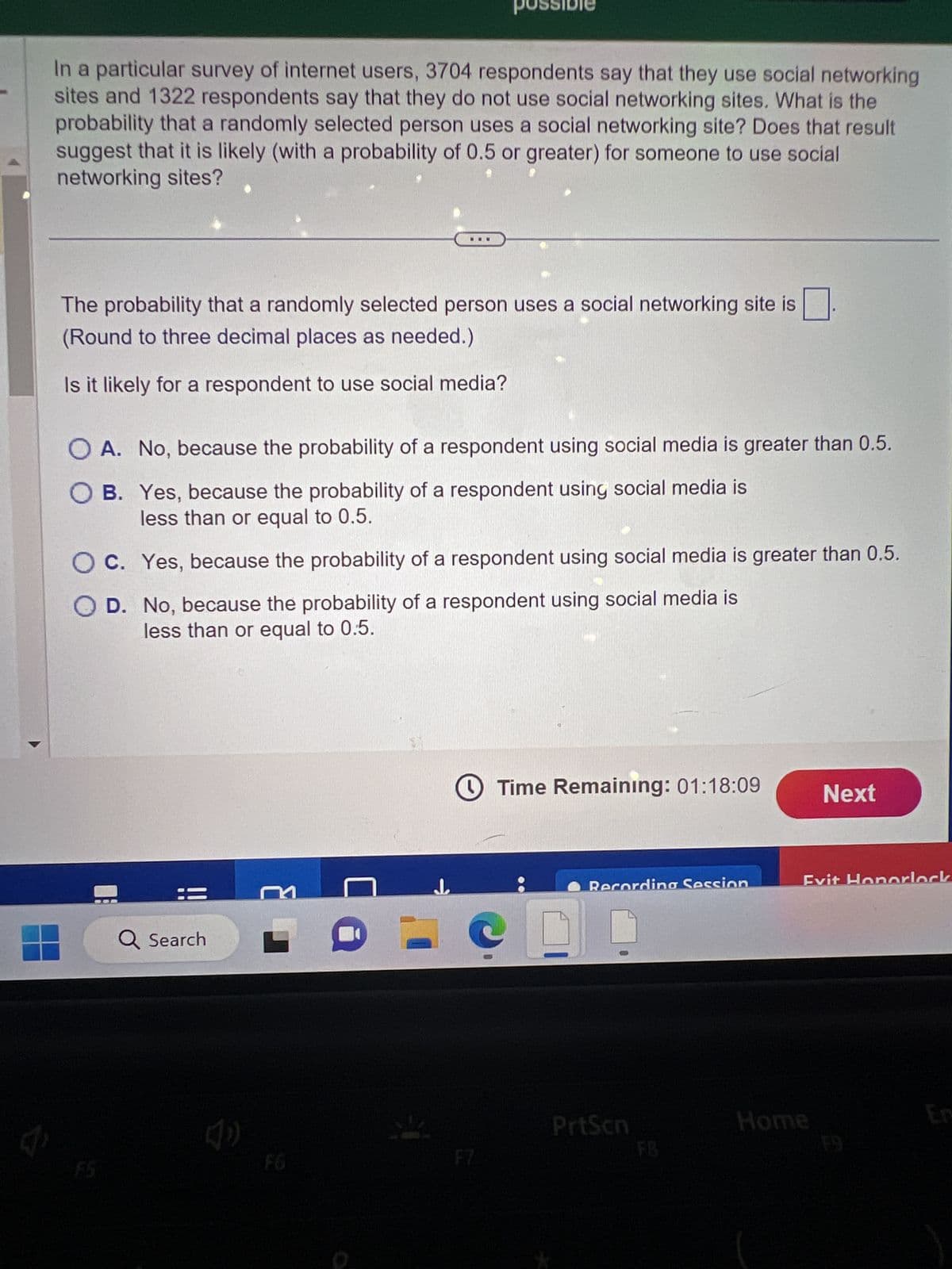 7
In a particular survey of internet users, 3704 respondents say that they use social networking
sites and 1322 respondents say that they do not use social networking sites. What is the
probability that a randomly selected person uses a social networking site? Does that result
suggest that it is likely (with a probability of 0.5 or greater) for someone to use social
networking sites?
The probability that a randomly selected person uses a social networking site is
(Round to three decimal places as needed.)
Is it likely for a respondent to use social media?
possibi
OA. No, because the probability of a respondent using social media is greater than 0.5.
OB. Yes, because the probability of a respondent using social media is
less than or equal to 0.5.
OC. Yes, because the probability of a respondent using social media is greater than 0.5.
OD.
No, because the probability of a respondent using social media is
less than or equal to 0.5.
Q Search
4
↓
Time Remaining: 01:18:09
Recording Session
PrtScn
Next
Evit Honorlock
Home