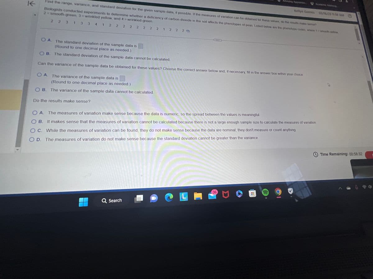 My UCE
estion list
Puestion 9
nam-STA 2023 Online - Spring 2023
estion 10
stion 11
ion 12
n 13
14
mylab.pearson.com/Student/Playerfest.aspx?testid=2483556348/centerwin-yes
UCF OUTLOOK H Handshake
UCF canvas
5
Explore KnightCo....
K
1 2
O A. The range of the sample data is
Knightline
Home - Netflix
O A. The variance of the sample data is
m HBO Max
Find the range, variance, and standard deviation for the given sample data, if possible. If the measures of variation can be obtained for these values, do the results make sense?
Biologists conducted experiments to determine whether a deficiency of carbon dioxide in the soil affects the phenotypes of peas. Listed below are the phenotype codes, where 1 = smooth-yellow
2 = smooth-green, 3= wrinkled yellow, and 4 = wrinkled-green.
2 2 3 1 3 3 4
2 2 2 2 2 2 2 1 2 2 20
(Round to one decimal place as needed.)
OB. The variance of the sample data cannot be calculated.
Q Search
Can the range of the sample data be obtained for these values? Choose the correct answer below and, if necessary, fill in the answer box within your choice.
Disney+ | Movies a...
myseminolestate
L
(Type an integer or a decimal. Do not round.)
OB. The range of the sample data cannot be calculated.
Can the standard deviation of the sample data be obtained for these values? Choose the correct answer below and, if necessary, fill in the answer box within your choice
O A. The standard deviation of the sample data is
(Round to one decimal place as needed.)
OB. The standard deviation of the sample data cannot be calculated.
Can the variance of the sample data be obtained for these values? Choose the correct answer below and, if necessary, fill in the answer box within your choice.
36
Advising Appointm...
Kellye Gomez 02/16/23 11:59 AM
(
201
Academic Advising...
9
Time Remaining: 00:58:40
Next
11:59 AM
d
2/16/2023