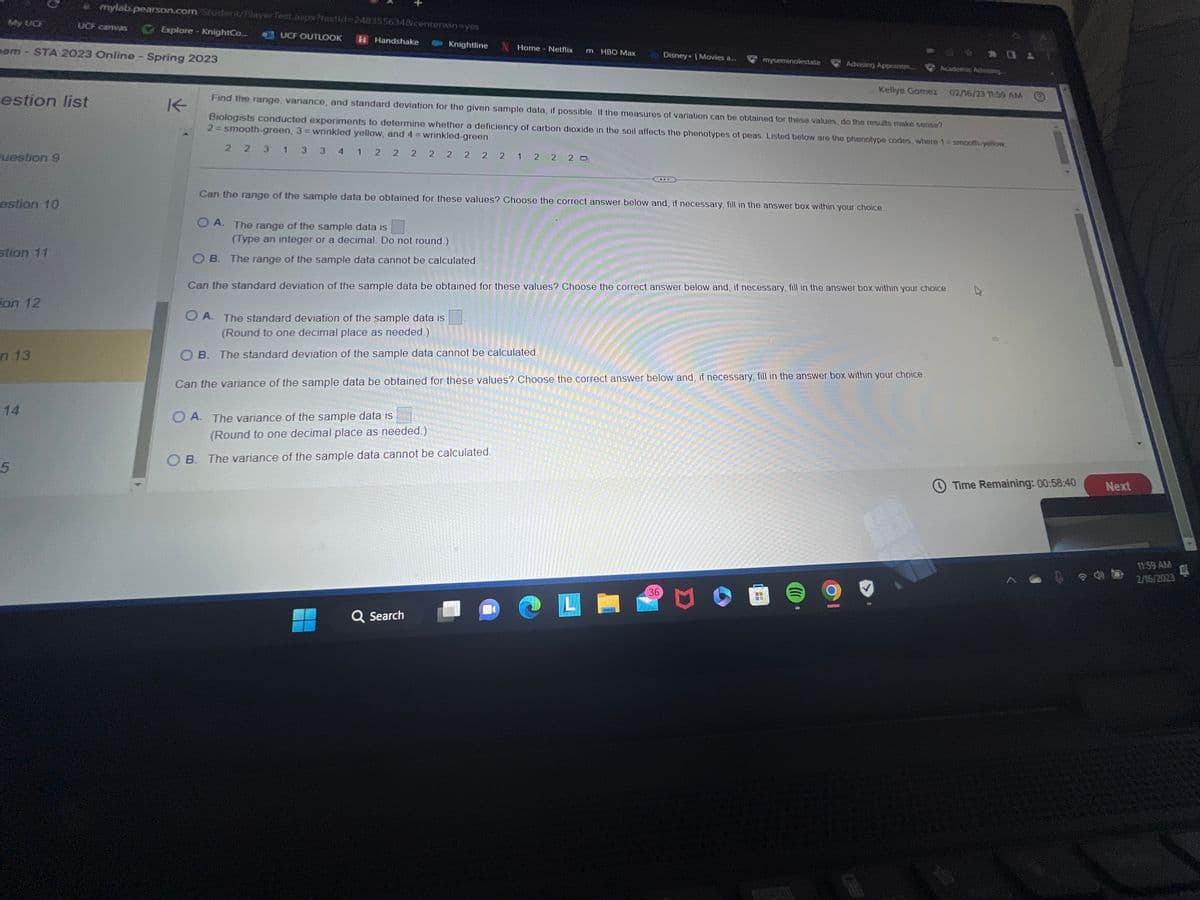 My UCE
estion list
Puestion 9
nam-STA 2023 Online - Spring 2023
estion 10
stion 11
ion 12
n 13
14
mylab.pearson.com/Student/Playerfest.aspx?testid=2483556348/centerwin-yes
UCF OUTLOOK H Handshake
UCF canvas
5
Explore KnightCo....
K
1 2
O A. The range of the sample data is
Knightline
Home - Netflix
O A. The variance of the sample data is
m HBO Max
Find the range, variance, and standard deviation for the given sample data, if possible. If the measures of variation can be obtained for these values, do the results make sense?
Biologists conducted experiments to determine whether a deficiency of carbon dioxide in the soil affects the phenotypes of peas. Listed below are the phenotype codes, where 1 = smooth-yellow
2 = smooth-green, 3= wrinkled yellow, and 4 = wrinkled-green.
2 2 3 1 3 3 4
2 2 2 2 2 2 2 1 2 2 20
(Round to one decimal place as needed.)
OB. The variance of the sample data cannot be calculated.
Q Search
Can the range of the sample data be obtained for these values? Choose the correct answer below and, if necessary, fill in the answer box within your choice.
Disney+ | Movies a...
myseminolestate
L
(Type an integer or a decimal. Do not round.)
OB. The range of the sample data cannot be calculated.
Can the standard deviation of the sample data be obtained for these values? Choose the correct answer below and, if necessary, fill in the answer box within your choice
O A. The standard deviation of the sample data is
(Round to one decimal place as needed.)
OB. The standard deviation of the sample data cannot be calculated.
Can the variance of the sample data be obtained for these values? Choose the correct answer below and, if necessary, fill in the answer box within your choice.
36
Advising Appointm...
Kellye Gomez 02/16/23 11:59 AM
(
201
Academic Advising...
9
Time Remaining: 00:58:40
Next
11:59 AM
d
2/16/2023