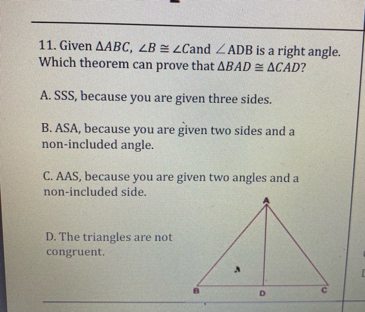 11. Given AABC, LB = LCand ZADB is a right angle.
Which theorem can prove that ABAD = ACAD?
A. SSS, because you are given three sides.
B. ASA, because you are given two sides and a
non-included angle.
C. AAS, because you are given two angles and a
non-included side.
D. The triangles are not
congruent.
