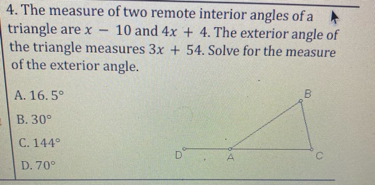 4. The measure of two remote interior angles of a A
triangle are x –
the triangle measures 3x + 54. Solve for the measure
of the exterior angle.
10 and 4x + 4. The exterior angle of
A. 16. 5°
B. 30°
C. 144°
A
D. 70°
