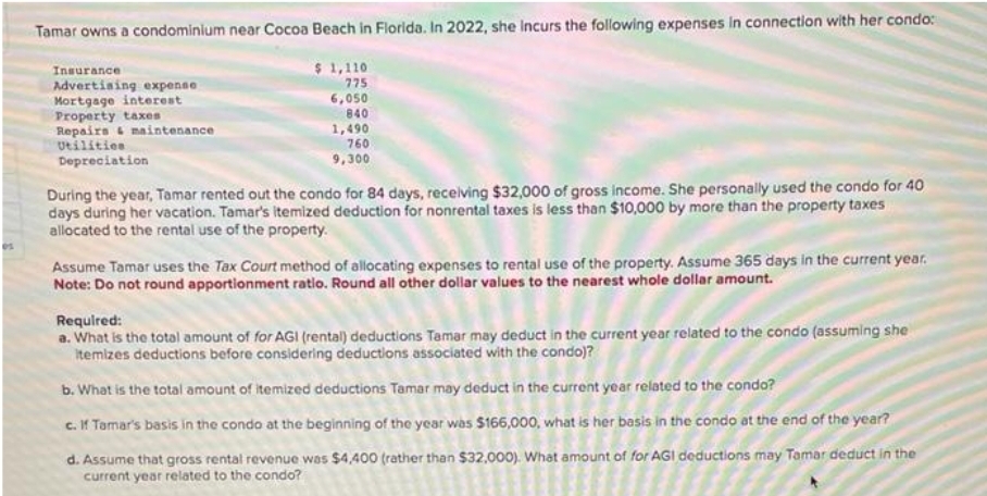 Tamar owns a condominium near Cocoa Beach in Florida. In 2022, she Incurs the following expenses in connection with her condo:
Insurance
Advertising expense
Mortgage interest
Property taxes
$1,110
775
6,050
840
1,490
Repairs & maintenance
Utilities
760
9,300
Depreciation
During the year, Tamar rented out the condo for 84 days, receiving $32,000 of gross income. She personally used the condo for 40
days during her vacation. Tamar's itemized deduction for nonrental taxes is less than $10,000 by more than the property taxes
allocated to the rental use of the property.
Assume Tamar uses the Tax Court method of allocating expenses to rental use of the property. Assume 365 days in the current year.
Note: Do not round apportionment ratio. Round all other dollar values to the nearest whole dollar amount.
Required:
a. What is the total amount of for AGI (rental) deductions Tamar may deduct in the current year related to the condo (assuming she
itemizes deductions before considering deductions associated with the condo)?
b. What is the total amount of itemized deductions Tamar may deduct in the current year related to the condo?
c. If Tamar's basis in the condo at the beginning of the year was $166,000, what is her basis in the condo at the end of the year?
d. Assume that gross rental revenue was $4,400 (rather than $32,000). What amount of for AGI deductions may Tamar deduct in the
current year related to the condo?