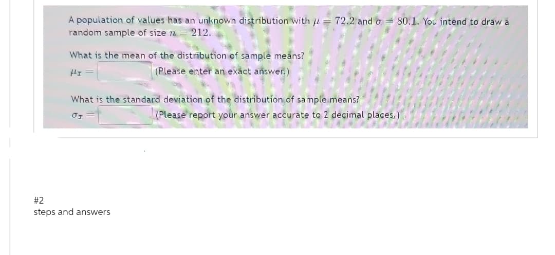 A population of values has an unknown distribution with = 72.2 and o80.1. You intend to draw a
random sample of size n = 212.
What is the mean of the distribution of sample means?
H=
(Please enter an exact answer.)
What is the standard deviation of the distribution of sample means?
JI
#2
steps and answers
(Please report your answer accurate to 2 decimal places.)