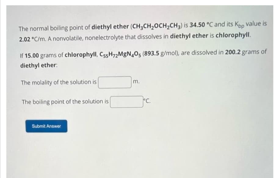 The normal boiling point of diethyl ether (CH3CH₂OCH₂CH3) is 34.50 °C and its Kop value is
2.02 °C/m. A nonvolatile, nonelectrolyte that dissolves in diethyl ether is chlorophyll.
If 15.00 grams of chlorophyll, C55H72MgN4O5 (893.5 g/mol), are dissolved in 200.2 grams of
diethyl ether:
The molality of the solution is
The boiling point of the solution is
Submit Answer
m.
°C.