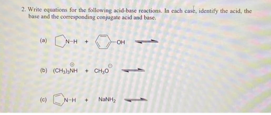 2. Write equations for the following acid-base reactions. In each case, identify the acid, the
base and the corresponding conjugate acid and base.
CN-H + OH
(b) (CH3)3NH + CH30
N-H + NaNH,