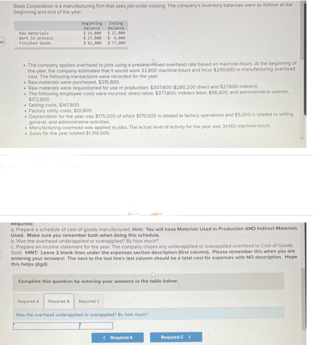 43
Baab Corporation is a manufacturing firm that uses job-order costing. The company's inventory balances were as follows at the
beginning and end of the year.
Raw materials
Work in process
Finished Goods
Beginning
Balance
$ 14,800
$ 27,800
$ 62,800
Ending
Balance
$ 22,800
$9,800
$ 77,800
• The company applies overhead to jobs using a predetermined overhead rate based on machine-hours. At the beginning of
the year, the company estimated that it would work 33,800 machine-hours and incur $290,680 in manufacturing overhead
cost. The following transactions were recorded for the year
• Raw materials were purchased, $315,800.
Raw materials were requisitioned for use in production, $307,800 ($280,200 direct and $27,600 indirect)
• The following employee costs were incurred: direct labor, $377,800; indirect labor, $96,800; and administrative salaries,
$172,800.
. Selling costs, $147,800.
• Factory utility costs, $10,800.
• Depreciation for the year was $175,000 of which $170,000 is related to factory operations and $5,000 is related to selling,
general, and administrative activities.
• Manufacturing overhead was applied to jobs. The actual level of activity for the year was 34,160 machine-hours.
Sales for the year totaled $1,310,000.
Required:
a. Prepare a schedule of cost of goods manufactured. Hint: You will have Materials Used in Production AND Indirect Materials
Used. Make sure you remember both when doing this schedule.
b. Was the overhead underapplied or overapplied? By how much?
c. Prepare an income statement for the year. The company closes any underapplied or overapplied overhead to Cost of Goods
Sold. HINT: Leave 2 blank lines under the expenses section description (first column), Please remember this when you are
entering your answers! The next to the last line's last column should be a total cost for expenses with NO description. Hope
this helps (dgd)
Complete this question by entering your answers in the table below.
Required A Required B Required C
Was the overhead underapplied or overapplied? By how much?
< Required A
Required C >