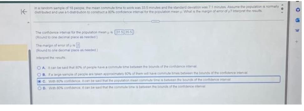 K
In a random sample of 18 people, the mean commute time to work was 33.5 minutes and the standard deviation was 7.1 minutes. Assume the population is normally
distributed and use a t-distribution to construct a 80% confidence interval for the population mean . What is the margin of error of ? Interpret the results
The confidence interval for the population mean is (315 35.5)
(Round to one decimal place as needed)
The margin of error of us 2
(Round to one decimal place as needed)
Interpret the results
OA. It can be said that 80% of people have a commute time between the bounds of the confidence interval
OB. If a large sample of people are taken approximately 80% of them will have commute times between the bounds of the confidence interval
c. With 80% confidence, it can be said that the population mean commute time is between the bounds of the confidence interval
OD. With 80% confidence, it can be said that the commute time is between the bounds of the confidence interval