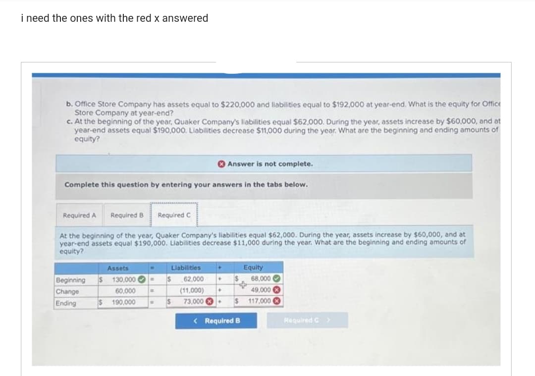 i need the ones with the red x answered
b. Office Store Company has assets equal to $220,000 and liabilities equal to $192,000 at year-end. What is the equity for Office
Store Company at year-end?
c. At the beginning of the year, Quaker Company's liabilities equal $62,000. During the year, assets increase by $60,000, and at
year-end assets equal $190,000. Liabilities decrease $11,000 during the year. What are the beginning and ending amounts of
equity?
Complete this question by entering your answers in the tabs below.
Required A Required B Required C
At the beginning of the year, Quaker Company's liabilities equal $62,000. During the year, assets increase by $60,000, and at
year-end assets equal $190,000. Liabilities decrease $11,000 during the year. What are the beginning and ending amounts of
equity?
Assets
Beginning S 130,000 -
Change
Ending
60,000 B
190,000 m
S
W
Answer is not complete.
$
+
Liabilities
62,000
(11,000) +
73,000+ $
+
S
Equity
S
$
< Required B
68,000
49,000
117,000x
Required C >