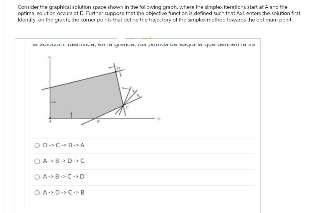 Consider the graphical solution space shown in the following graph, where the simplex iterations start at A and the
optimal solution occurs at D. Further suppose that the objective function is defined such that Ax1 enters the solution first.
Identify, on the graph, the corner points that define the trajectory of the simplex method towards the optimum point.
la solucion. Menca, il la granica, ius puntos de esquina que tenien a la
D-> C-> B-> A
OAB-> D -> C
O A - B - C -> D
O A-> D -> C -> B