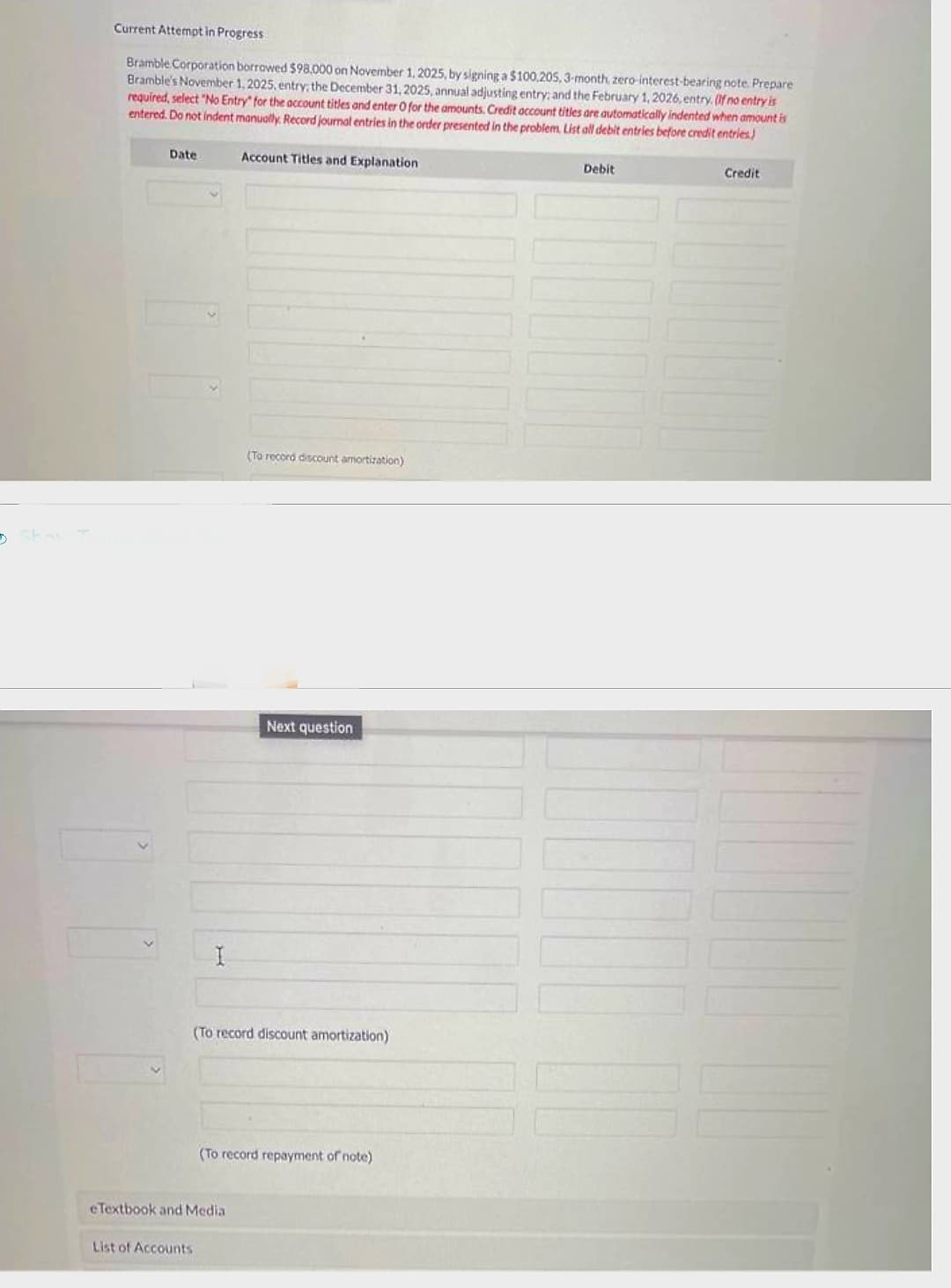 5
Current Attempt in Progress.
Bramble Corporation borrowed $98.000 on November 1, 2025, by signing a $100,205, 3-month, zero-interest-bearing note. Prepare
Bramble's November 1, 2025, entry; the December 31, 2025, annual adjusting entry; and the February 1, 2026, entry. If no entry is
required, select "No Entry" for the account titles and enter O for the amounts. Credit account titles are automatically indented when amount is
entered. Do not indent manually. Record journal entries in the order presented in the problem. List all debit entries before credit entries)
Account Titles and Explanation
Date
I
List of Accounts
(To record discount amortization)
eTextbook and Media
Next question
(To record discount amortization)
(To record repayment of note)
Debit
Credit