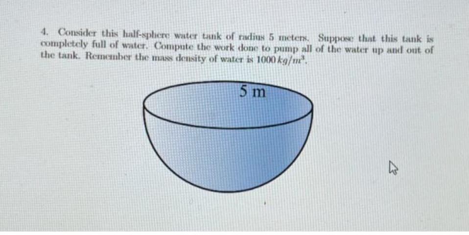 4. Consider this half-sphere water tank of radius 5 meters. Suppose that this tank is
completely full of water. Compute the work done to pump all of the water up and out of
the tank. Remember the mass density of water is 1000 kg/m³.
5 m