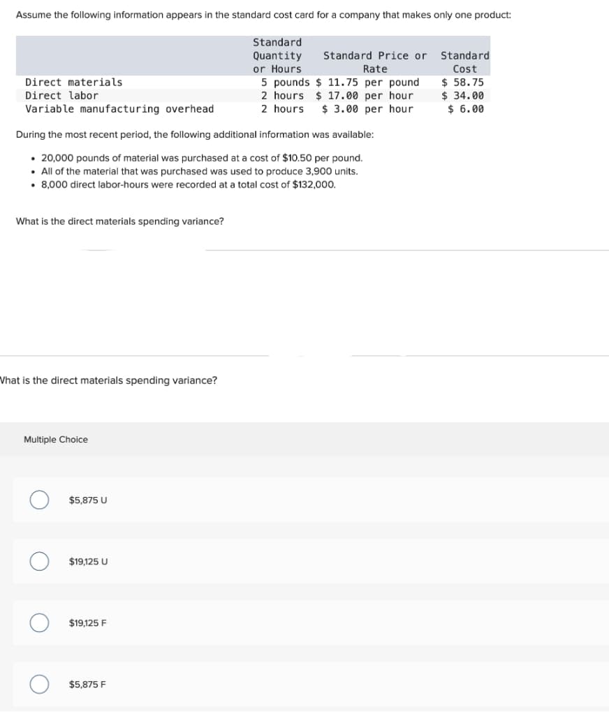 Assume the following information appears in the standard cost card for a company that makes only one product:
Standard
Quantity
or Hours
Standard Price or
Rate
5 pounds $11.75 per pound
2 hours $17.00 per hour
2 hours $ 3.00 per hour
Direct materials.
Direct labor
Variable manufacturing overhead
During the most recent period, the following additional information was available:
• 20,000 pounds of material was purchased at a cost of $10.50 per pound.
. All of the material that was purchased was used to produce 3,900 units.
• 8,000 direct labor-hours were recorded at a total cost of $132,000.
What is the direct materials spending variance?
What is the direct materials spending variance?
Multiple Choice
O
$5,875 U
$19,125 U
$19,125 F
$5,875 F
Standard
Cost
$ 58.75
$34.00
$ 6.00