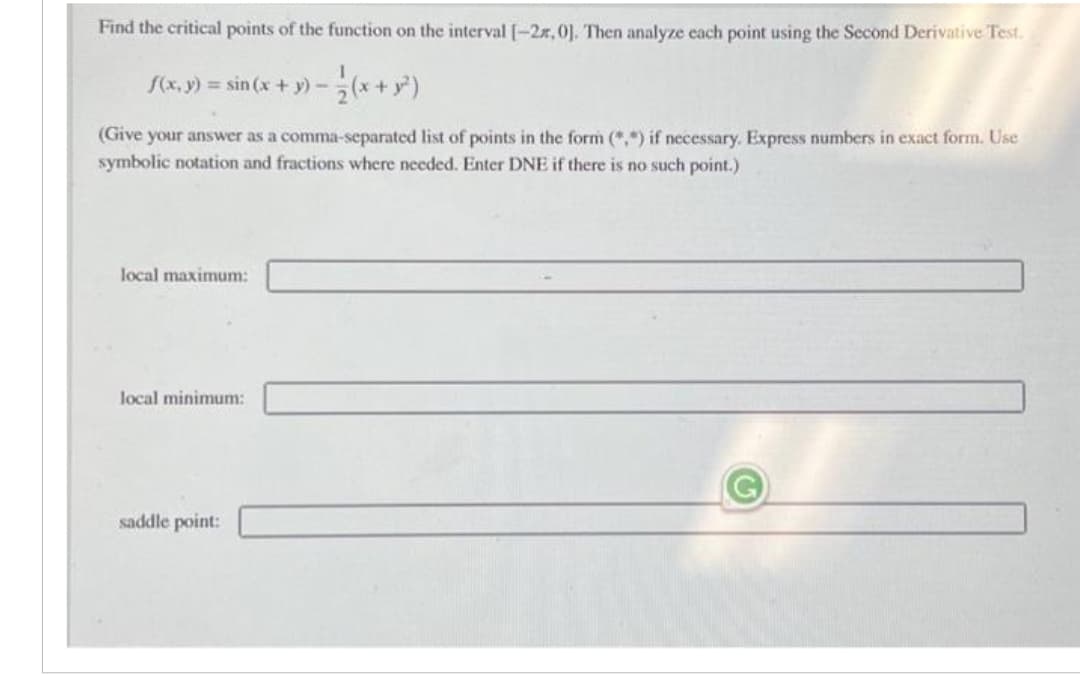 Find the critical points of the function on the interval [-2r, 0]. Then analyze each point using the Second Derivative Test.
f(x, y) = sin(x + y) -
(Give your answer as a comma-separated list of points in the form (**) if necessary. Express numbers in exact form. Use
symbolic notation and fractions where needed. Enter DNE if there is no such point.)
local maximum:
local minimum:
saddle point: