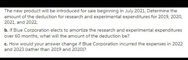 The new product will be introduced for sale beginning in July 2021. Determine the
amount of the deduction for research and experimental expenditures for 2019, 2020,
2021, and 2022.
b. If Blue Corporation elects to amortize the research and experimental expenditures
over 60 months, what will the amount of the deduction be?
c. How would your answer change if Blue Corporation incurred the expenses in 2022
and 2023 (rather than 2019 and 2020)?