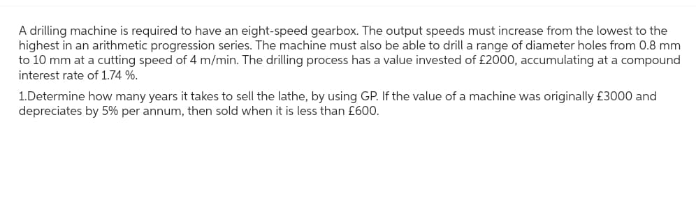 A drilling machine is required to have an eight-speed gearbox. The output speeds must increase from the lowest to the
highest in an arithmetic progression series. The machine must also be able to drill a range of diameter holes from 0.8 mm
to 10 mm at a cutting speed of 4 m/min. The drilling process has a value invested of £2000, accumulating at a compound
interest rate of 1.74 %.
1.Determine how many years it takes to sell the lathe, by using GP. If the value of a machine was originally £3000 and
depreciates by 5% per annum, then sold when it is less than £600.