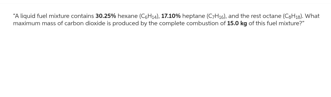 "A liquid fuel mixture contains 30.25% hexane (C6H₁4), 17.10% heptane (C7H16), and the rest octane (C8H18). What
maximum mass of carbon dioxide is produced by the complete combustion of 15.0 kg of this fuel mixture?"