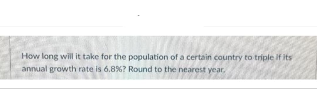 How long will it take for the population of a certain country to triple if its
annual growth rate is 6.8% ? Round to the nearest year.