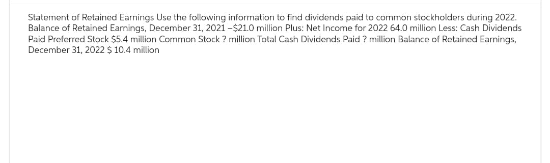 Statement of Retained Earnings Use the following information to find dividends paid to common stockholders during 2022.
Balance of Retained Earnings, December 31, 2021 -$21.0 million Plus: Net Income for 2022 64.0 million Less: Cash Dividends
Paid Preferred Stock $5.4 million Common Stock? million Total Cash Dividends Paid ? million Balance of Retained Earnings,
December 31, 2022 $ 10.4 million