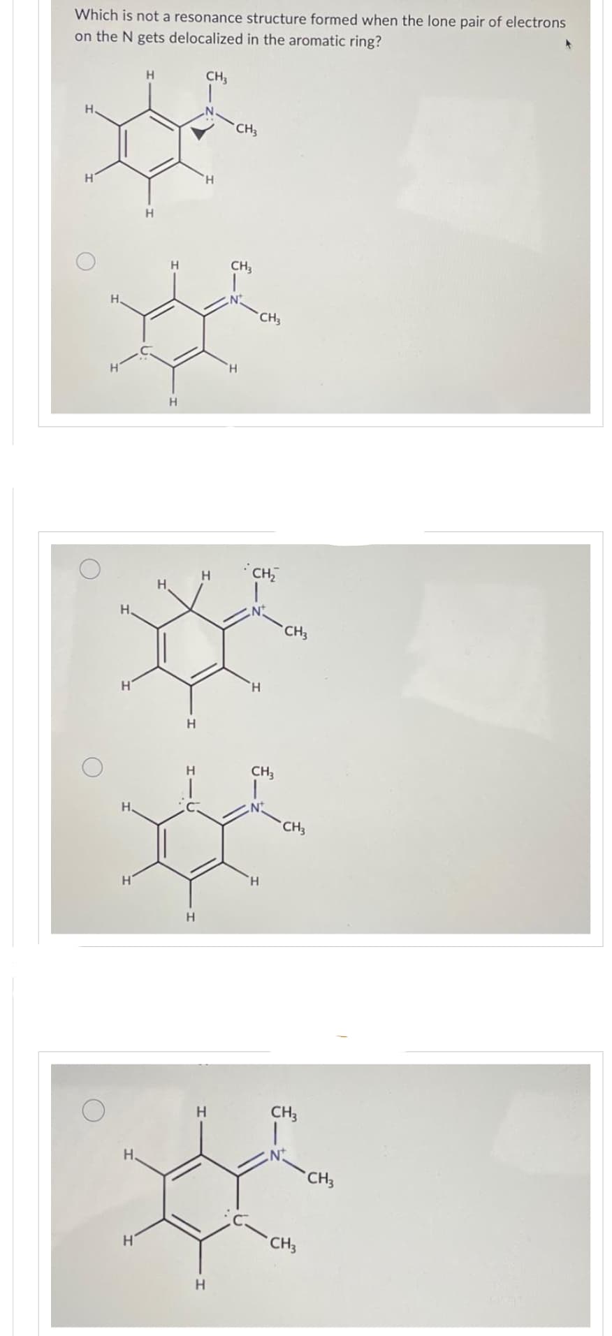 Which is not a resonance structure formed when the lone pair of electrons
on the N gets delocalized in the aromatic ring?
Н
Н
Н.
Н.
H
Н.
Н
Н.
н
Н
Н
Н
Н
Н
Н
CH₂
'H
Н
Н
Н
CH3
CH3
H
'Н
CH3
CH₂
N
CH3
N
Н
CH3
CH3
CH3
CH3
CH3