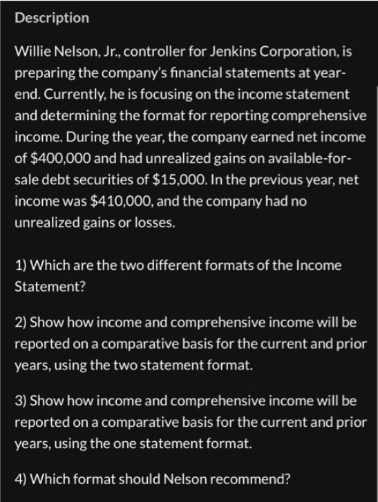 Description
Willie Nelson, Jr., controller for Jenkins Corporation, is
preparing the company's financial statements at year-
end. Currently, he is focusing on the income statement
and determining the format for reporting comprehensive
income. During the year, the company earned net income
of $400,000 and had unrealized gains on available-for-
sale debt securities of $15,000. In the previous year, net
income was $410,000, and the company had no
unrealized gains or losses.
1) Which are the two different formats of the Income
Statement?
2) Show how income and comprehensive income will be
reported on a comparative basis for the current and prior
years, using the two statement format.
3) Show how income and comprehensive income will be
reported on a comparative basis for the current and prior
years, using the one statement format.
4) Which format should Nelson recommend?