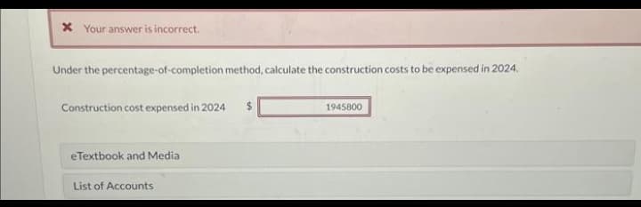 * Your answer is incorrect.
Under the percentage-of-completion method, calculate the construction costs to be expensed in 2024.
Construction cost expensed in 2024
eTextbook and Media
List of Accounts
$
1945800