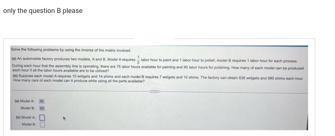 only the question B please
Solve the following problems by using the inverse of the matrix involved.
1
(a) An automobile factory produces two models, A and B. Model A requires labor hour to paint and 1 labor hour to polish; model
requires 1 labor hour for each process.
During each hour that the assembly line is operating, there are 75 labor hours available for painting and 90 labor hours for polishing. How many of each model can be produced
each hour if all the labor hours available are to be utilized?
(b) Suppose each model A requires 10 widgets and 14 shims and each model B requires 7 widgets and 10 shims. The factory can obtain 630 widgets and 890 shims each hour.
How many cars of each model can it produce while using all the parts available?
(a) Model A: 30
Model B
60
(b) Model A
Model B
CIL