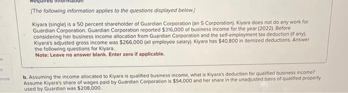 ak
It
ances
[The following information applies to the questions displayed below.)
Kiyara (single) is a 50 percent shareholder of Guardian Corporation (an S Corporation). Kiyara does not do any work for
Guardian Corporation. Guardian Corporation reported $316,000 of business income for the year (2022). Before
considering her business income allocation from Guardian Corporation and the self-employment tax deduction (if any).
Kiyara's adjusted gross income was $266,000 (all employee salary). Kiyara has $40,800 in itemized deductions. Answer
the following questions for Kiyara.
Note: Leave no answer blank. Enter zero if applicable.
b. Assuming the income allocated to Kiyara is qualified business income, what is Kiyara's deduction for qualified business income?
Assume Kiyara's share of wages paid by Guardian Corporation is $54,000 and her share in the unadjusted basis of qualified property
used by Guardian was $208,000.