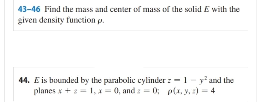 43-46 Find the mass and center of mass of the solid E with the
given density function p.
44. E is bounded by the parabolic cylinder z = 1 - y² and the
planes x + z = 1, x = 0, and z = 0; p(x, y, z) = 4