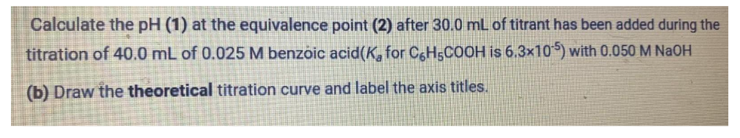 Calculate the pH (1) at the equivalence point (2) after 30.0 mL of titrant has been added during the
titration of 40.0 mL of 0.025 M benzoic acid(K for C6H5COOH is 6.3x105) with 0.050 M NaOH
(b) Draw the theoretical titration curve and label the axis titles.