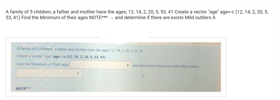 A family of 5 children, a father and mother have the ages; 12, 14, 2, 20, 5, 53, 41 Create a vector "age" age<-c (12, 14, 2, 20, 5,
53, 41) Find the Minimum of their ages NOTE*** → and determine if there are exists Mild outliers A
A family of 5 children, a father and mother have the ages; 12, 14, 2, 20, 5, 53, 41
Create a vector "age" age<-c (12, 14, 2, 20, 5, 53, 41)
Find the Minimum of their ages
NOTE***
O
O and determine if there are exists Mild outliers