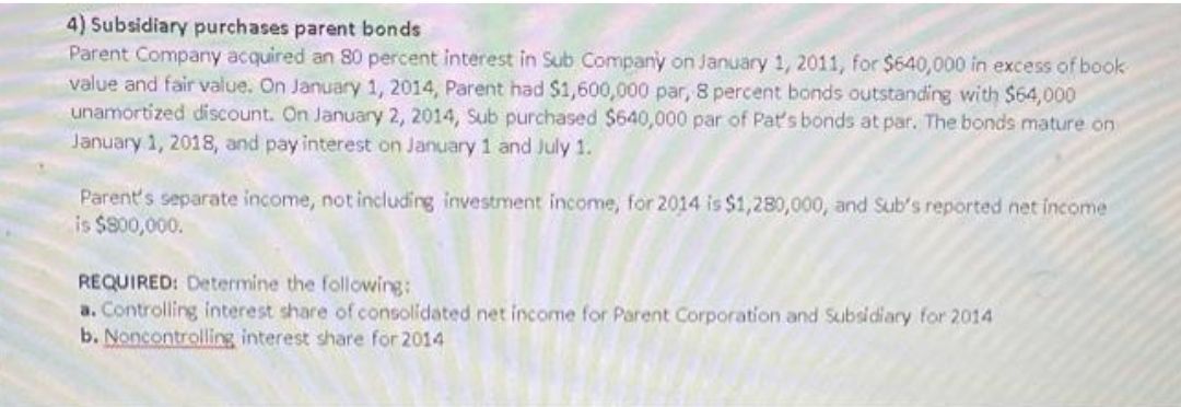 4) Subsidiary purchases parent bonds
Parent Company acquired an 80 percent interest in Sub Company on January 1, 2011, for $640,000 in excess of book
value and fair value. On January 1, 2014, Parent had $1,600,000 par, 8 percent bonds outstanding with $64,000
unamortized discount. On January 2, 2014, Sub purchased $640,000 par of Pat's bonds at par. The bonds mature on
January 1, 2018, and pay interest on January 1 and July 1.
Parent's separate income, not including investment income, for 2014 is $1,280,000, and Sub's reported net income
is $800,000.
REQUIRED: Determine the following:
a. Controlling interest share of consolidated net income for Parent Corporation and Subsidiary for 2014
b. Noncontrolling interest share for 2014