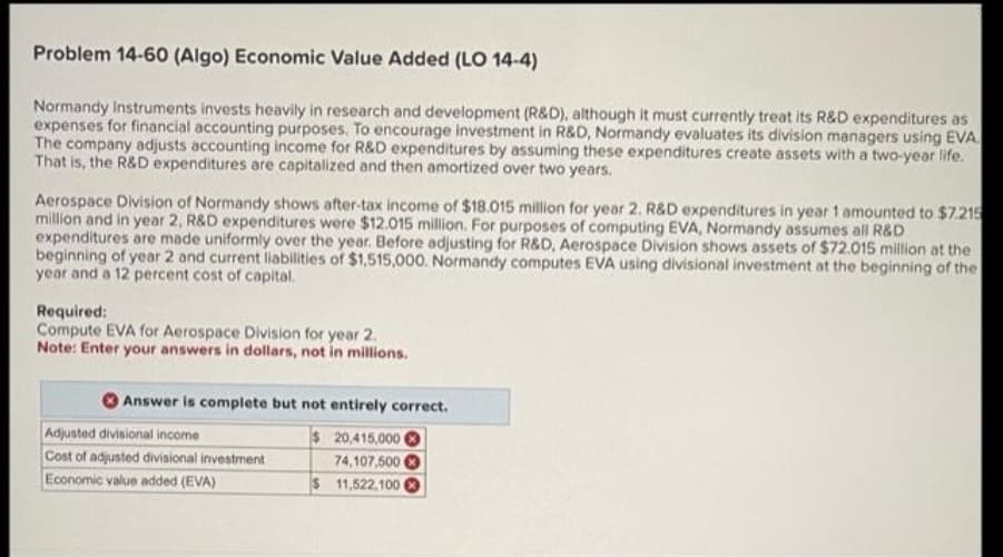 Problem 14-60 (Algo) Economic Value Added (LO 14-4)
Normandy Instruments invests heavily in research and development (R&D), although it must currently treat its R&D expenditures as
expenses for financial accounting purposes. To encourage investment in R&D, Normandy evaluates its division managers using EVA.
The company adjusts accounting income for R&D expenditures by assuming these expenditures create assets with a two-year life.
That is, the R&D expenditures are capitalized and then amortized over two years.
Aerospace Division of Normandy shows after-tax income of $18.015 million for year 2. R&D expenditures in year 1 amounted to $7.215
million and in year 2, R&D expenditures were $12.015 million. For purposes of computing EVA, Normandy assumes all R&D
expenditures are made uniformly over the year. Before adjusting for R&D, Aerospace Division shows assets of $72.015 million at the
beginning of year 2 and current liabilities of $1,515,000. Normandy computes EVA using divisional investment at the beginning of the
year and a 12 percent cost of capital.
Required:
Compute EVA for Aerospace Division for year 2.
Note: Enter your answers in dollars, not in millions.
Answer is complete but not entirely correct.
$ 20,415,000
74,107,500
$ 11,522,100
Adjusted divisional income
Cost of adjusted divisional investment
Economic value added (EVA)