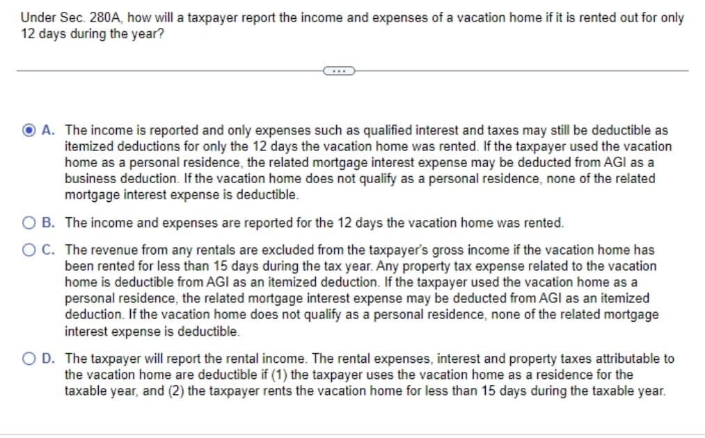 Under Sec. 280A, how will a taxpayer report the income and expenses of a vacation home if it is rented out for only
12 days during the year?
O A. The income is reported and only expenses such as qualified interest and taxes may still be deductible as
itemized deductions for only the 12 days the vacation home was rented. If the taxpayer used the vacation
home as a personal residence, the related mortgage interest expense may be deducted from AGI as a
business deduction. If the vacation home does not qualify as a personal residence, none of the related
mortgage interest expense is deductible.
O B. The income and expenses are reported for the 12 days the vacation home was rented.
O C.
The revenue from any rentals are excluded from the taxpayer's gross income if the vacation home has
been rented for less than 15 days during the tax year. Any property tax expense related to the vacation
home is deductible from AGI as an itemized deduction. If the taxpayer used the vacation home as a
personal residence, the related mortgage interest expense may be deducted from AGI as an itemized
deduction. If the vacation home does not qualify as a personal residence, none of the related mortgage
interest expense is deductible.
O D. The taxpayer will report the rental income. The rental expenses, interest and property taxes attributable to
the vacation home are deductible if (1) the taxpayer uses the vacation home as a residence for the
taxable year, and (2) the taxpayer rents the vacation home for less than 15 days during the taxable year.