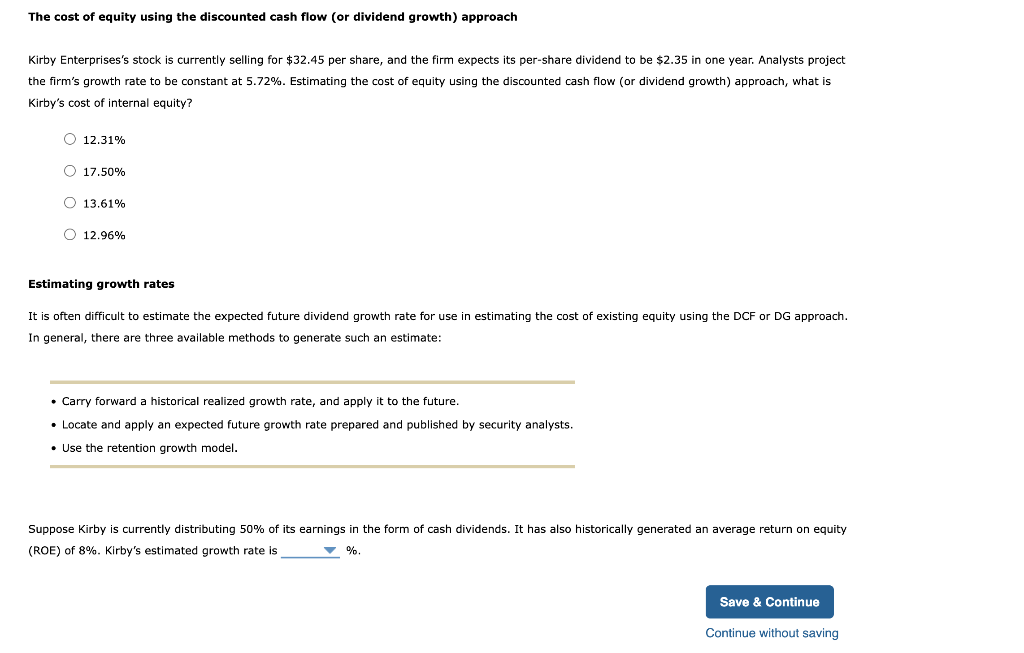 The cost of equity using the discounted cash flow (or dividend growth) approach
Kirby Enterprises's stock is currently selling for $32.45 per share, and the firm expects its per-share dividend to be $2.35 in one year. Analysts project
the firm's growth rate to be constant at 5.72%. Estimating the cost of equity using the discounted cash flow (or dividend growth) approach, what is
Kirby's cost of internal equity?
O 12.31%
O 17.50%
O 13.61%
O 12.96%
Estimating growth rates
It is often difficult to estimate the expected future dividend growth rate for use in estimating the cost of existing equity using the DCF or DG approach.
In general, there are three available methods to generate such an estimate:
• Carry forward a historical realized growth rate, and apply it to the future.
• Locate and apply an expected future growth rate prepared and published by security analysts.
• Use the retention growth model.
Suppose Kirby is currently distributing 50% of its earnings in the form of cash dividends. It has also historically generated an average return on equity
(ROE) of 8%. Kirby's estimated growth rate is
▼ %.
Save & Continue
Continue without saving