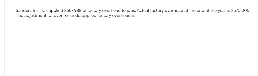 Sanders Inc. has applied $567,988 of factory overhead to jobs. Actual factory overhead at the end of the year is $575,000.
The adjustment for over- or underapplied factory overhead is