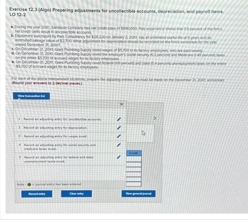 Exercise 12.3 (Algo) Preparing adjustments for uncollectible accounts, depreciation, and payroll items.
LO 12-2
a. During the year 20X1, Sampson Company had net credit sales of $990,000. Past experience shows that 0.5 percent of the firm's
net credit sales result in uncollectible accounts.
b. Equipment purchased by Park Consultancy for $28,220 on January 2, 20X1, has an estimated useful life of 8 years and an
estimated salvage value of $2.700 What adjustment for depreciation should be recorded on the firm's worksheet for the year
ended December 31, 20X1?
c. On December 31, 20x1, Giant Plumbing Supply owed wages of $5.700 to its factory employees, who are paid weekly
d. On December 31, 20x1, Giant Plumbing Supply owed the employer's social security (6.2 percent) and Medicare (1.45 percent) taxes
on the entire $5.700 of accrued wages for its factory employees.
e. On December 31, 20x1, Giant Plumbing Supply owed federal (06 percent) and state (5.4 percent unemployment taxes on the entire
$5,700 of accrued wages for its factory employees.
For each of the above independent situations, prepare the adjusting entries that must be made on the December 31, 20X1, worksheet
(Round your answers to 2 decimal places.)
View transaction list
Record an adjusting entry for uncollectible accounts.
2 Record an adjusting entry for depreciation.
3 Record an adjusting entry for wages owed.
4 Record an adjusting entry for social security and
medicare taxes owed.
5 Record an adjusting entry for federal and state
unemployment taxes owed.
Note
journal entry has been en
Record entry
entered
Clear entry
X
MAV
Credit
4
View general journal
>