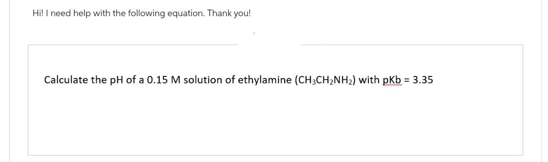 Hi! I need help with the following equation. Thank you!
Calculate the pH of a 0.15 M solution of ethylamine (CH3CH₂NH₂) with pKb = 3.35