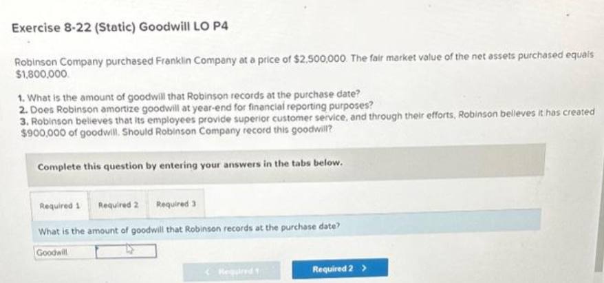 Exercise 8-22 (Static) Goodwill LO P4
Robinson Company purchased Franklin Company at a price of $2,500,000. The fair market value of the net assets purchased equals
$1,800,000
1. What is the amount of goodwill that Robinson records at the purchase date?
2. Does Robinson amortize goodwill at year-end for financial reporting purposes?
3. Robinson believes that its employees provide superior customer service, and through their efforts, Robinson belleves it has created
$900,000 of goodwill. Should Robinson Company record this goodwill?
Complete this question by entering your answers in the tabs below.
Required 1 Required 2 Required 3
What is the amount of goodwill that Robinson records at the purchase date?
Goodwill
Required t
Required 2 >